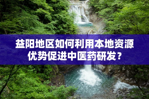 益阳地区如何利用本地资源优势促进中医药研发？