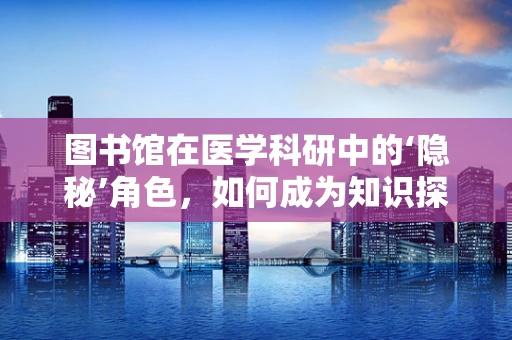 图书馆在医学科研中的‘隐秘’角色，如何成为知识探索的加速器？