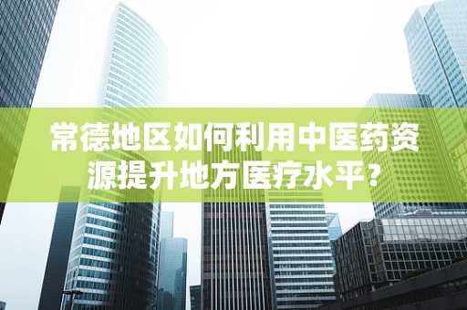 常德地区如何利用中医药资源提升地方医疗水平？