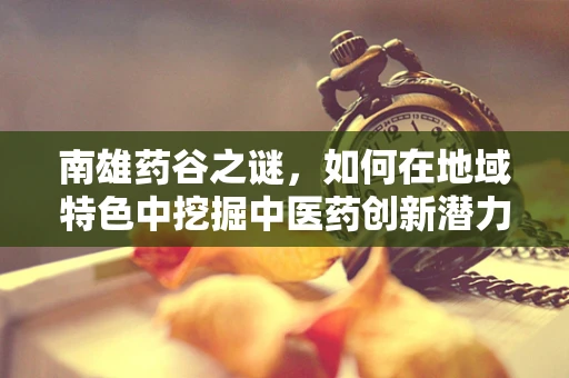 南雄药谷之谜，如何在地域特色中挖掘中医药创新潜力？