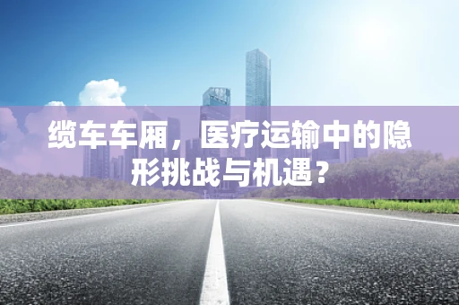 缆车车厢，医疗运输中的隐形挑战与机遇？