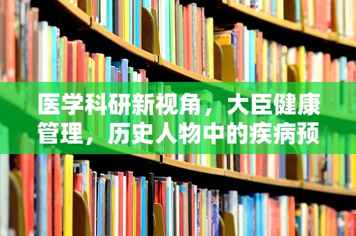 医学科研新视角，大臣健康管理，历史人物中的疾病预防与治疗启示