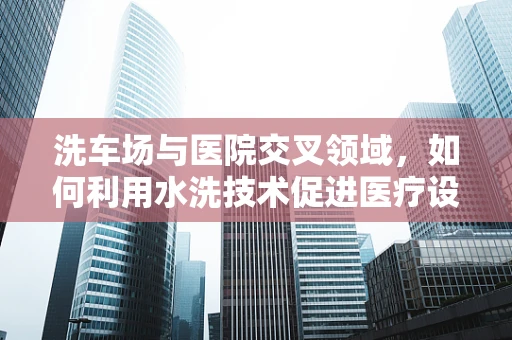 洗车场与医院交叉领域，如何利用水洗技术促进医疗设备清洁消毒？