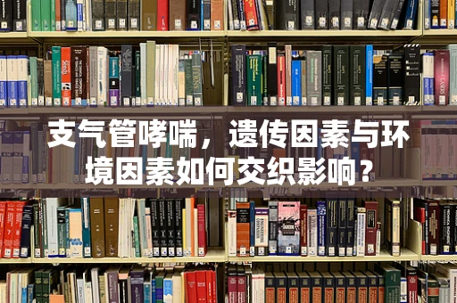 支气管哮喘，遗传因素与环境因素如何交织影响？