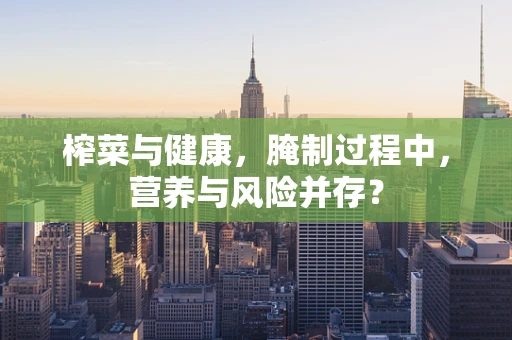 榨菜与健康，腌制过程中，营养与风险并存？