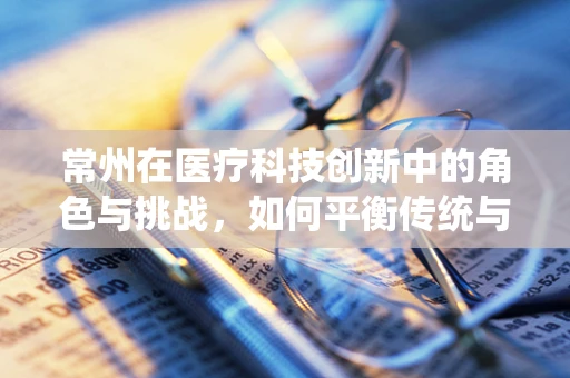 常州在医疗科技创新中的角色与挑战，如何平衡传统与未来？