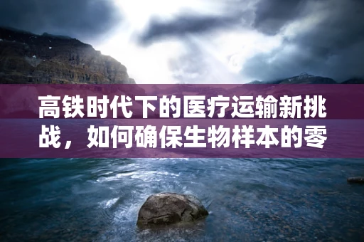 高铁时代下的医疗运输新挑战，如何确保生物样本的零误差运输？