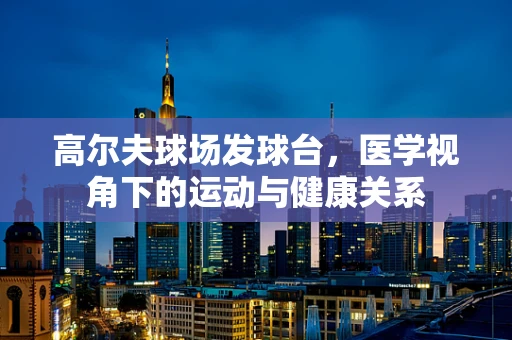 高尔夫球场发球台，医学视角下的运动与健康关系