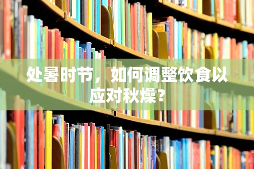 处暑时节，如何调整饮食以应对秋燥？