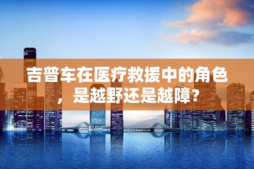 吉普车在医疗救援中的角色，是越野还是越障？