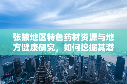 张掖地区特色药材资源与地方健康研究，如何挖掘其潜力？