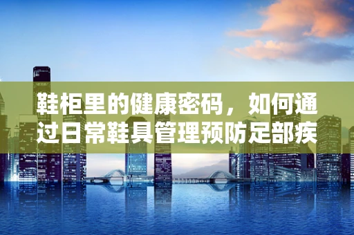 鞋柜里的健康密码，如何通过日常鞋具管理预防足部疾病？