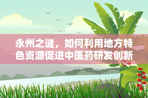 永州之谜，如何利用地方特色资源促进中医药研发创新？