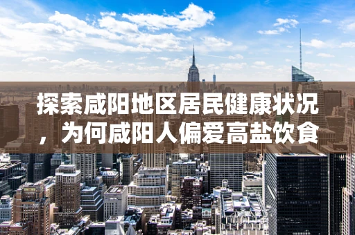 探索咸阳地区居民健康状况，为何咸阳人偏爱高盐饮食？