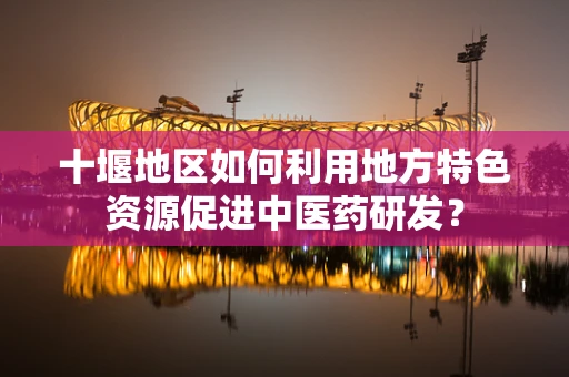 十堰地区如何利用地方特色资源促进中医药研发？