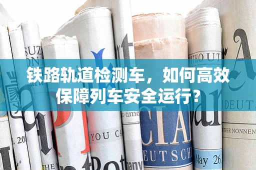 铁路轨道检测车，如何高效保障列车安全运行？