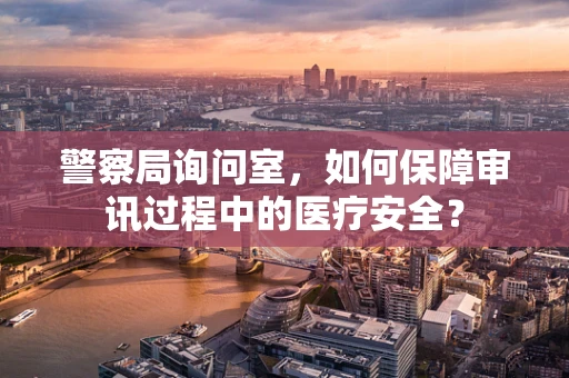 警察局询问室，如何保障审讯过程中的医疗安全？