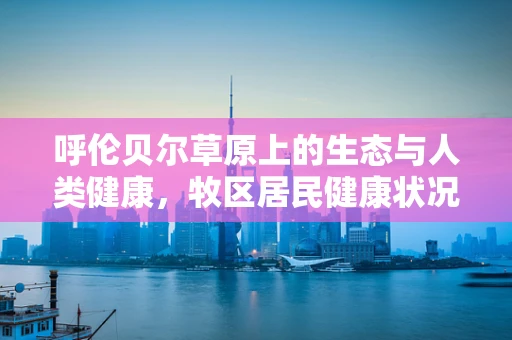 呼伦贝尔草原上的生态与人类健康，牧区居民健康状况的独特挑战