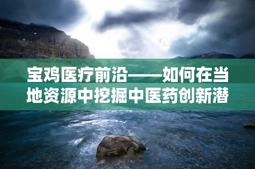 宝鸡医疗前沿——如何在当地资源中挖掘中医药创新潜力？