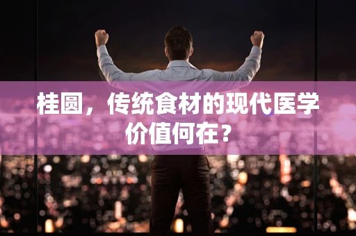 桂圆，传统食材的现代医学价值何在？