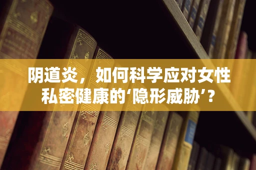 阴道炎，如何科学应对女性私密健康的‘隐形威胁’？