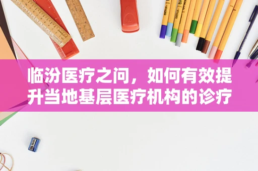临汾医疗之问，如何有效提升当地基层医疗机构的诊疗能力？