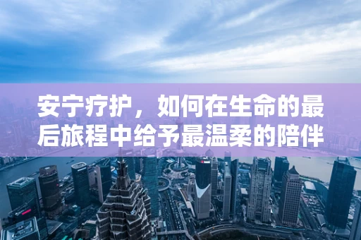 安宁疗护，如何在生命的最后旅程中给予最温柔的陪伴？