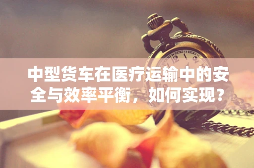 中型货车在医疗运输中的安全与效率平衡，如何实现？