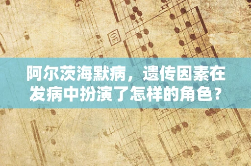 阿尔茨海默病，遗传因素在发病中扮演了怎样的角色？