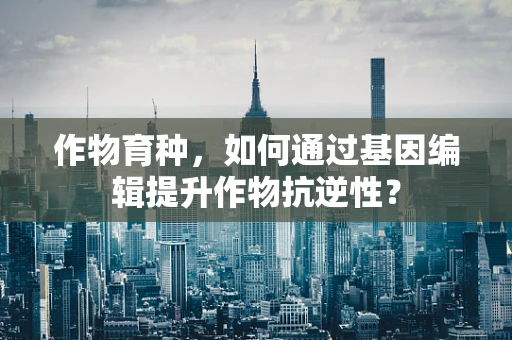 作物育种，如何通过基因编辑提升作物抗逆性？