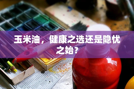玉米油，健康之选还是隐忧之始？