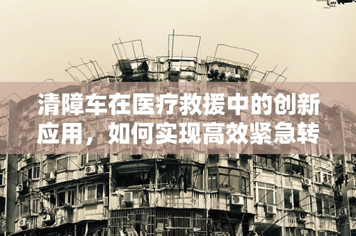清障车在医疗救援中的创新应用，如何实现高效紧急转运？