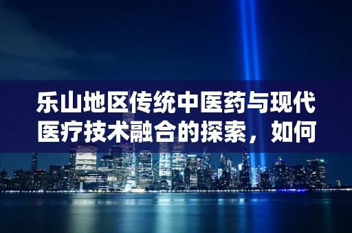 乐山地区传统中医药与现代医疗技术融合的探索，如何发挥地域特色优势？