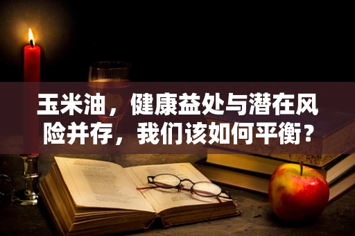 玉米油，健康益处与潜在风险并存，我们该如何平衡？