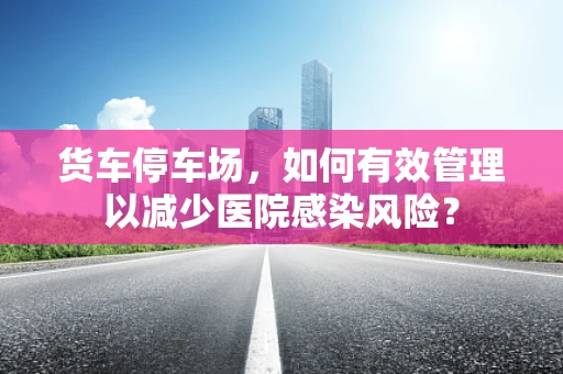 货车停车场，如何有效管理以减少医院感染风险？