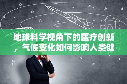 地球科学视角下的医疗创新，气候变化如何影响人类健康？