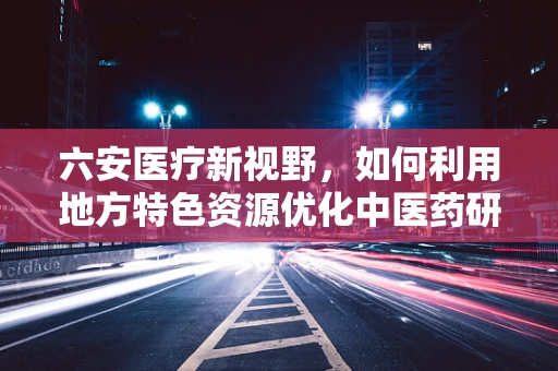 六安医疗新视野，如何利用地方特色资源优化中医药研发？