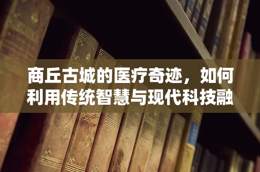 商丘古城的医疗奇迹，如何利用传统智慧与现代科技融合提升公共卫生？