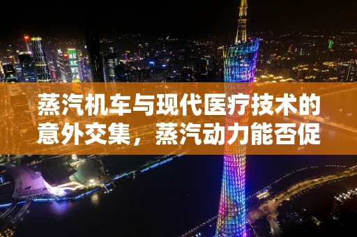 蒸汽机车与现代医疗技术的意外交集，蒸汽动力能否促进医疗设备创新？