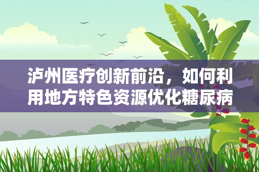 泸州医疗创新前沿，如何利用地方特色资源优化糖尿病管理？