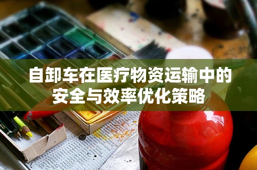 自卸车在医疗物资运输中的安全与效率优化策略
