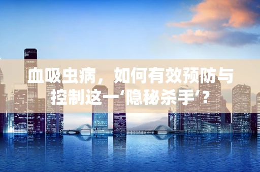 血吸虫病，如何有效预防与控制这一‘隐秘杀手’？