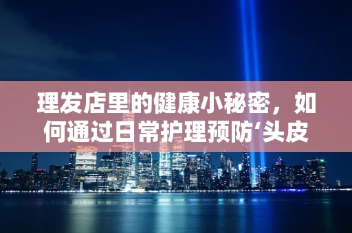 理发店里的健康小秘密，如何通过日常护理预防‘头皮病’？
