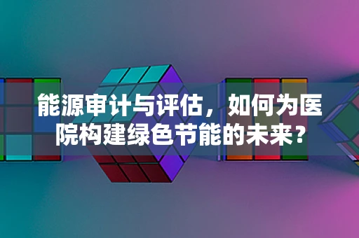 能源审计与评估，如何为医院构建绿色节能的未来？