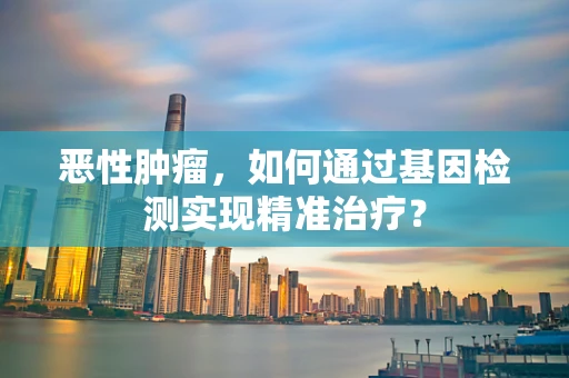 恶性肿瘤，如何通过基因检测实现精准治疗？