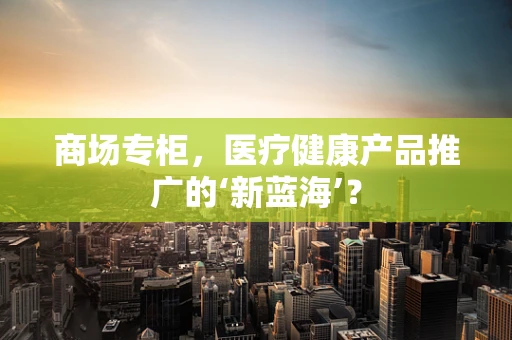 商场专柜，医疗健康产品推广的‘新蓝海’？