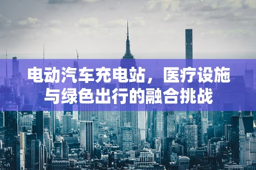 电动汽车充电站，医疗设施与绿色出行的融合挑战
