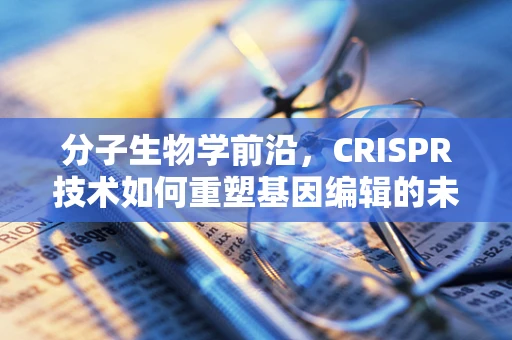 分子生物学前沿，CRISPR技术如何重塑基因编辑的未来？