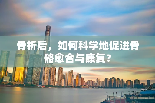 骨折后，如何科学地促进骨骼愈合与康复？