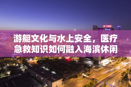 游艇文化与水上安全，医疗急救知识如何融入海滨休闲新风尚？